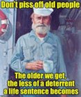 Don't piss off old people, the older we get, the less of a deterrant a life sentence becomes.1.jpg